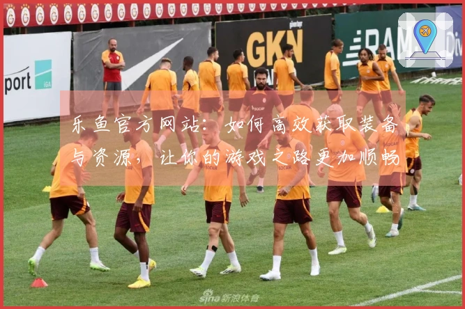 乐鱼官方网站：如何高效获取装备与资源，让你的游戏之路更加顺畅