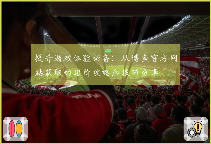 提升游戏体验必备：从博鱼官方网站获取的进阶攻略和技巧分享