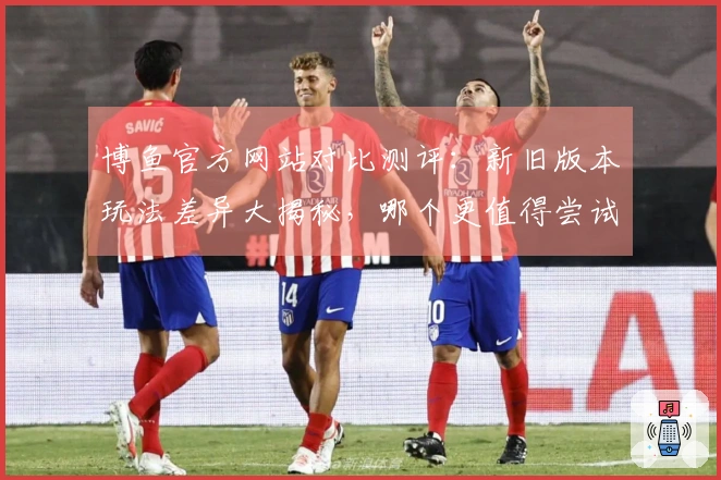 博鱼官方网站对比测评：新旧版本玩法差异大揭秘，哪个更值得尝试？