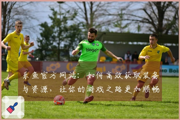 乐鱼官方网站：如何高效获取装备与资源，让你的游戏之路更加顺畅